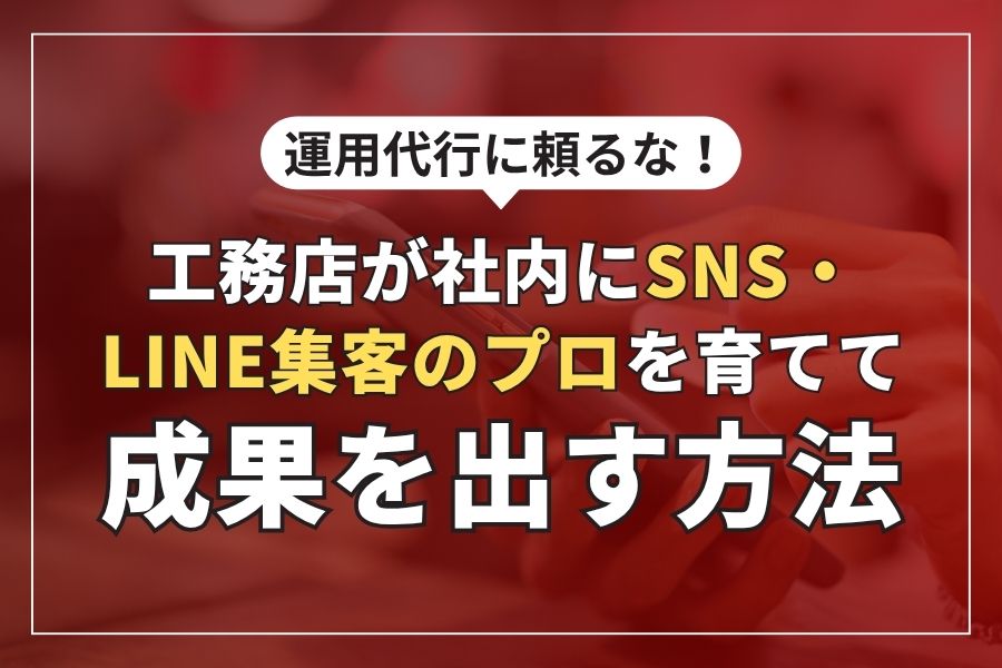 運用代行に頼るな！工務店が社内にSNS・LINE集客のプロを育てて成果を出す方法